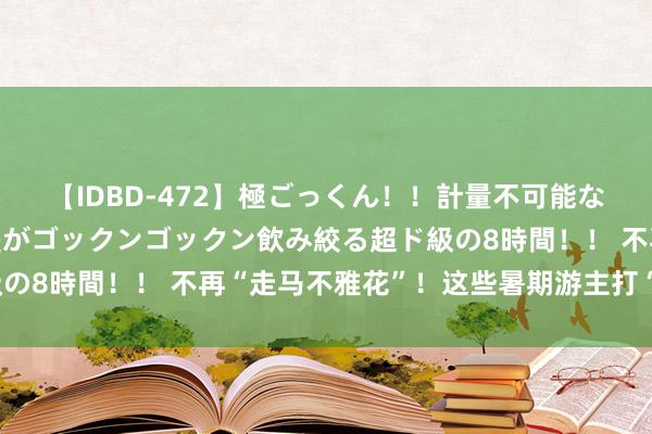 【IDBD-472】極ごっくん！！計量不可能な爆量ザーメンをS級女優がゴックンゴックン飲み絞る超ド級の8時間！！ 不再“走马不雅花”！这些暑期游主打“千里浸”