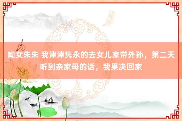 呦女朱朱 我津津隽永的去女儿家带外孙，第二天听到亲家母的话，我果决回家