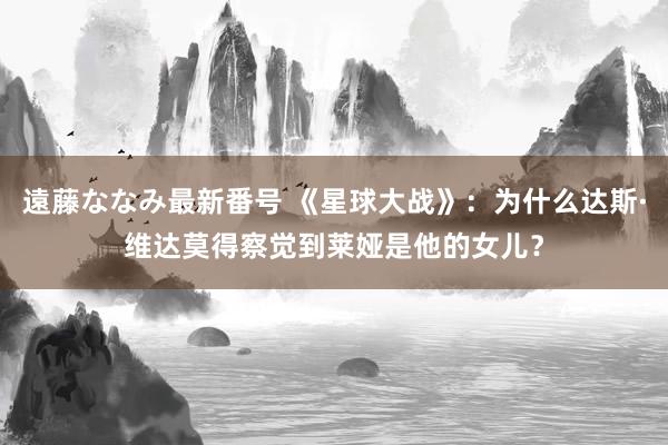 遠藤ななみ最新番号 《星球大战》：为什么达斯·维达莫得察觉到莱娅是他的女儿？