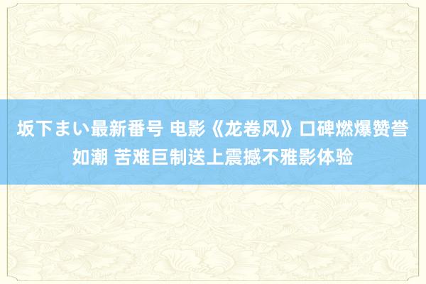 坂下まい最新番号 电影《龙卷风》口碑燃爆赞誉如潮 苦难巨制送上震撼不雅影体验