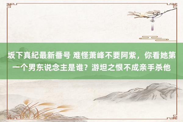 坂下真紀最新番号 难怪萧峰不要阿紫，你看她第一个男东说念主是谁？游坦之恨不成亲手杀他