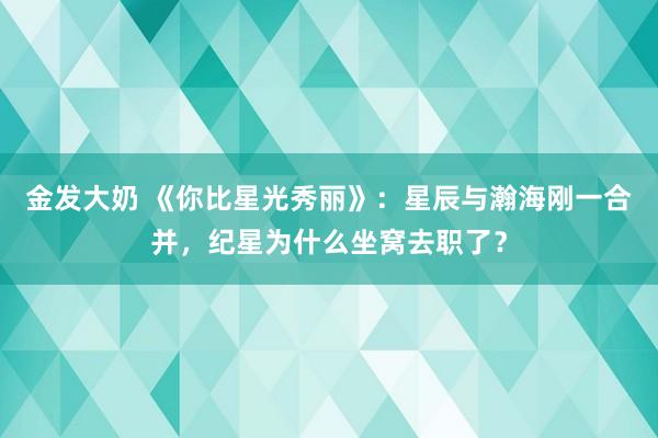 金发大奶 《你比星光秀丽》：星辰与瀚海刚一合并，纪星为什么坐窝去职了？