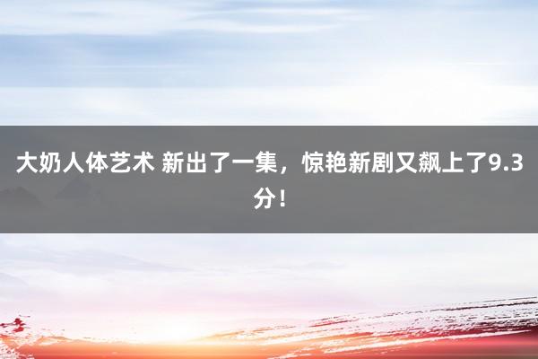 大奶人体艺术 新出了一集，惊艳新剧又飙上了9.3分！