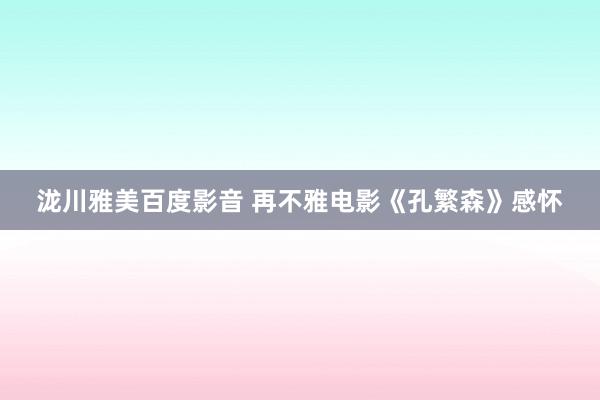 泷川雅美百度影音 再不雅电影《孔繁森》感怀