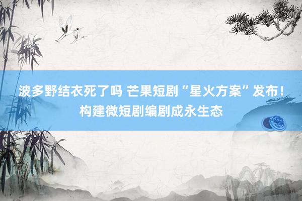 波多野结衣死了吗 芒果短剧“星火方案”发布！构建微短剧编剧成永生态