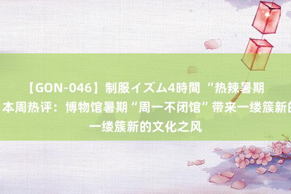 【GON-046】制服イズム4時間 “热辣暑期 剖释一夏”本周热评：博物馆暑期“周一不闭馆”带来一缕簇新的文化之风