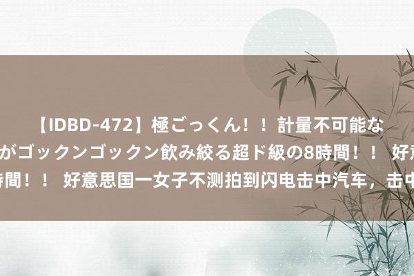 【IDBD-472】極ごっくん！！計量不可能な爆量ザーメンをS級女優がゴックンゴックン飲み絞る超ド級の8時間！！ 好意思国一女子不测拍到闪电击中汽车，击中须臾火花四溅