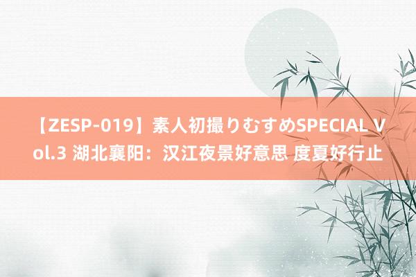 【ZESP-019】素人初撮りむすめSPECIAL Vol.3 湖北襄阳：汉江夜景好意思 度夏好行止