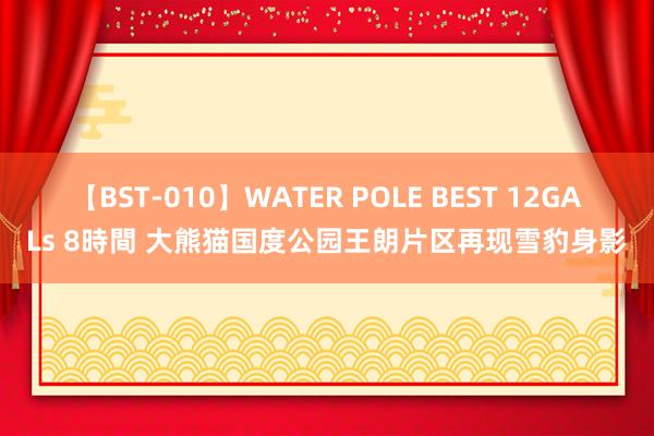 【BST-010】WATER POLE BEST 12GALs 8時間 大熊猫国度公园王朗片区再现雪豹身影