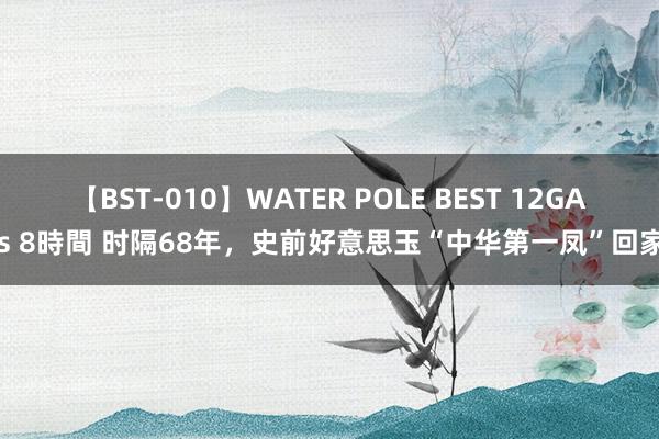 【BST-010】WATER POLE BEST 12GALs 8時間 时隔68年，史前好意思玉“中华第一凤”回家！