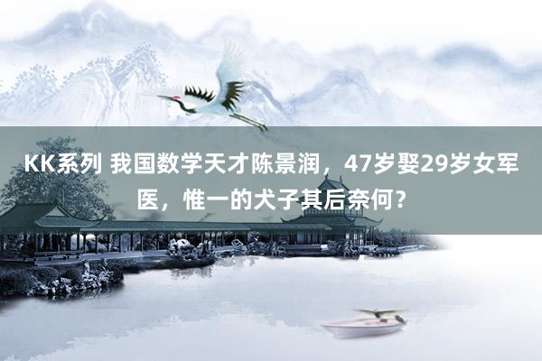 KK系列 我国数学天才陈景润，47岁娶29岁女军医，惟一的犬子其后奈何？