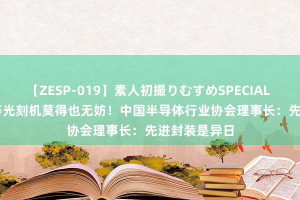 【ZESP-019】素人初撮りむすめSPECIAL Vol.3 7nm等光刻机莫得也无妨！中国半导体行业协会理事长：先进封装是异日