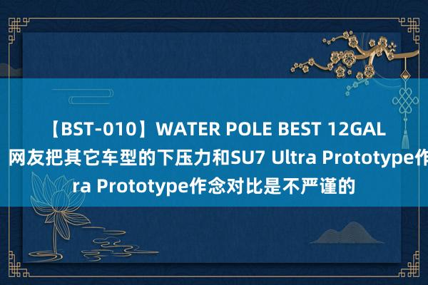 【BST-010】WATER POLE BEST 12GALs 8時間 小米汽车：网友把其它车型的下压力和SU7 Ultra Prototype作念对比是不严谨的