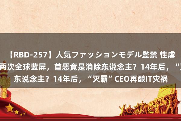 【RBD-257】人気ファッションモデル監禁 性虐コレクション3 AYA 两次全球蓝屏，首恶竟是消除东说念主？14年后，“灭霸”CEO再酿IT灾祸