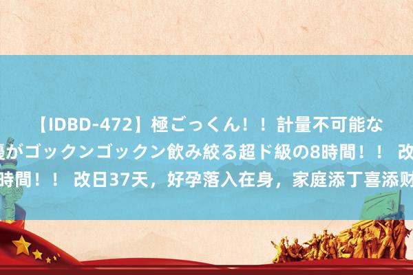 【IDBD-472】極ごっくん！！計量不可能な爆量ザーメンをS級女優がゴックンゴックン飲み絞る超ド級の8時間！！ 改日37天，好孕落入在身，家庭添丁喜添财的4个星座女