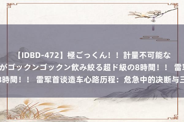 【IDBD-472】極ごっくん！！計量不可能な爆量ザーメンをS級女優がゴックンゴックン飲み絞る超ド級の8時間！！ 雷军首谈造车心路历程：危急中的决断与三年造车启示