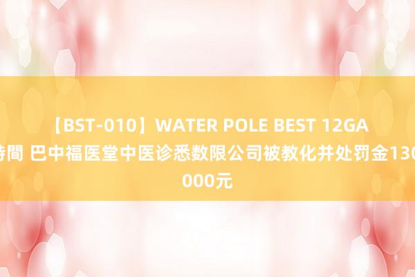 【BST-010】WATER POLE BEST 12GALs 8時間 巴中福医堂中医诊悉数限公司被教化并处罚金13000元