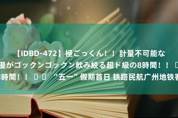 【IDBD-472】極ごっくん！！計量不可能な爆量ザーメンをS級女優がゴックンゴックン飲み絞る超ド級の8時間！！ 		 “五一”假期首日 铁路民航广州地铁客流均调动高