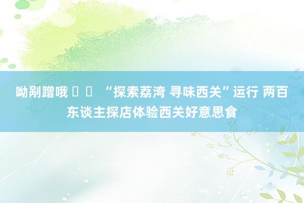 呦剐蹭哦 		 “探索荔湾 寻味西关”运行 两百东谈主探店体验西关好意思食