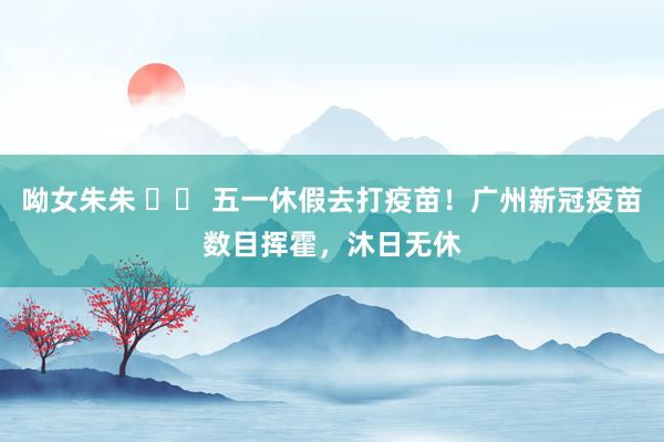 呦女朱朱 		 五一休假去打疫苗！广州新冠疫苗数目挥霍，沐日无休