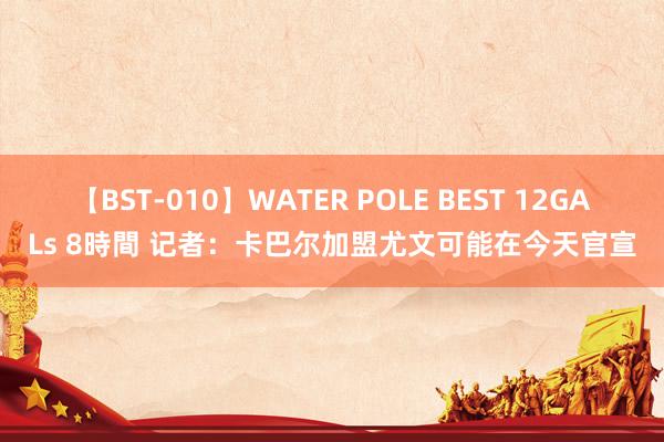 【BST-010】WATER POLE BEST 12GALs 8時間 记者：卡巴尔加盟尤文可能在今天官宣