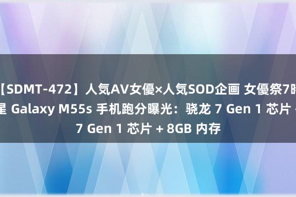 【SDMT-472】人気AV女優×人気SOD企画 女優祭7時間40分 三星 Galaxy M55s 手机跑分曝光：骁龙 7 Gen 1 芯片 + 8GB 内存