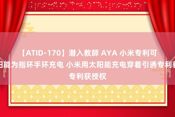 【ATID-170】潜入教師 AYA 小米专利可用太阳能为指环手环充电 小米用太阳能充电穿着引诱专利获授权