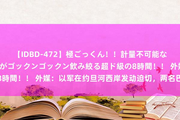 【IDBD-472】極ごっくん！！計量不可能な爆量ザーメンをS級女優がゴックンゴックン飲み絞る超ド級の8時間！！ 外媒：以军在约旦河西岸发动迫切，两名巴带领官示寂