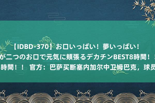 【IDBD-370】お口いっぱい！夢いっぱい！ MEGAマラ S級美女達が二つのお口で元気に頬張るデカチンBEST8時間！！ 官方：巴萨买断塞内加尔中卫姆巴克，球员将为巴萨B队出战