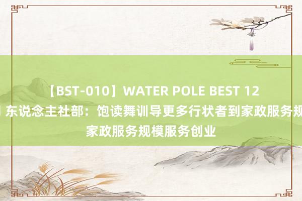 【BST-010】WATER POLE BEST 12GALs 8時間 东说念主社部：饱读舞训导更多行状者到家政服务规模服务创业