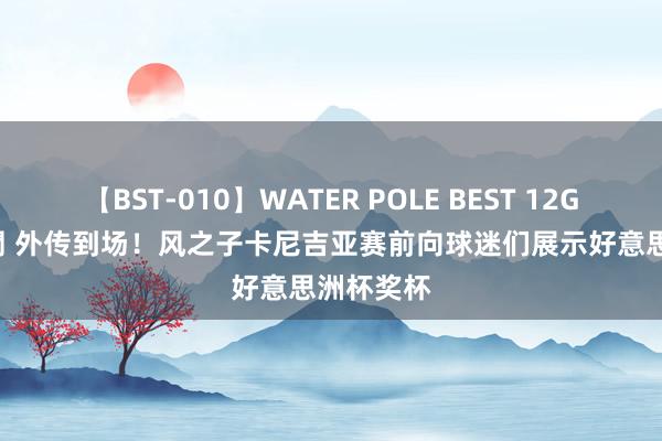 【BST-010】WATER POLE BEST 12GALs 8時間 外传到场！风之子卡尼吉亚赛前向球迷们展示好意思洲杯奖杯