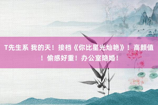 T先生系 我的天！接档《你比星光灿艳》！高颜值！偷感好重！办公室隐婚！