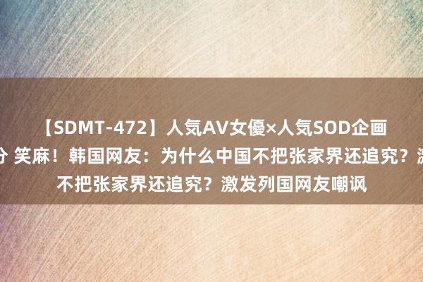 【SDMT-472】人気AV女優×人気SOD企画 女優祭7時間40分 笑麻！韩国网友：为什么中国不把张家界还追究？激发列国网友嘲讽