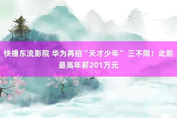 快播东流影院 华为再招“天才少年” 三不限！此前最高年薪201万元