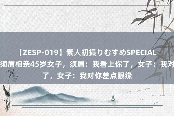 【ZESP-019】素人初撮りむすめSPECIAL Vol.3 46岁须眉相亲45岁女子，须眉：我看上你了，女子：我对你差点眼缘