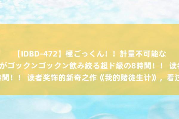 【IDBD-472】極ごっくん！！計量不可能な爆量ザーメンをS級女優がゴックンゴックン飲み絞る超ド級の8時間！！ 读者奖饰的新奇之作《我的赌徒生计》，看过之后没世不忘