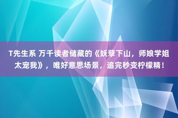 T先生系 万千读者储藏的《妖孽下山，师娘学姐太宠我》，唯好意思场景，追完秒变柠檬精！