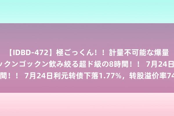 【IDBD-472】極ごっくん！！計量不可能な爆量ザーメンをS級女優がゴックンゴックン飲み絞る超ド級の8時間！！ 7月24日利元转债下落1.77%，转股溢价率74.51%