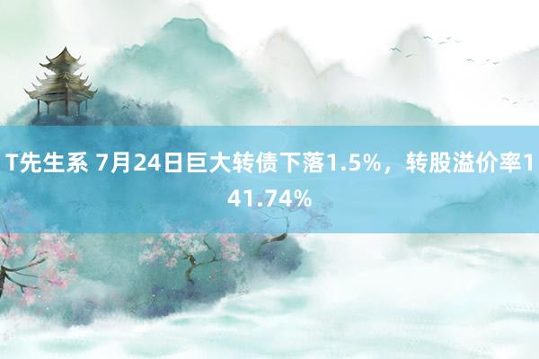 T先生系 7月24日巨大转债下落1.5%，转股溢价率141.74%