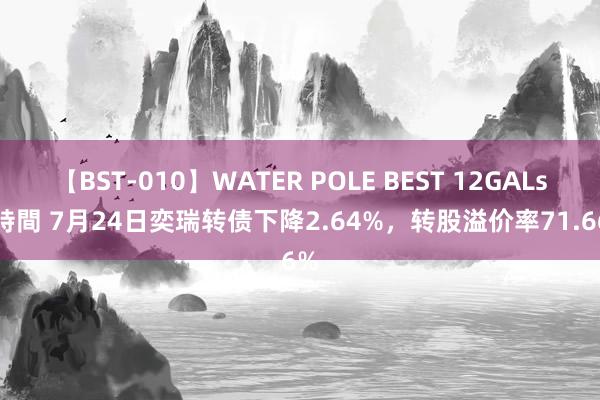 【BST-010】WATER POLE BEST 12GALs 8時間 7月24日奕瑞转债下降2.64%，转股溢价率71.66%