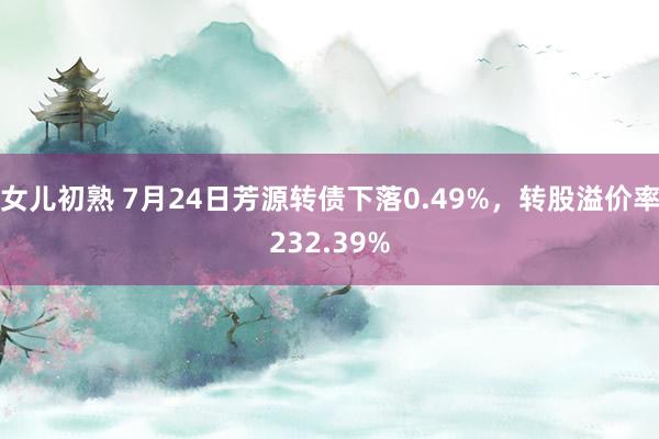 女儿初熟 7月24日芳源转债下落0.49%，转股溢价率232.39%