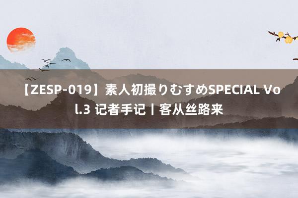 【ZESP-019】素人初撮りむすめSPECIAL Vol.3 记者手记丨客从丝路来