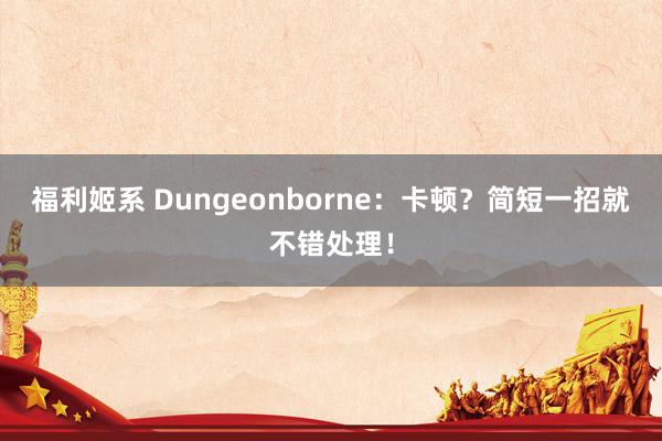 福利姬系 Dungeonborne：卡顿？简短一招就不错处理！