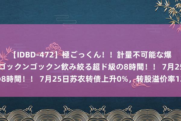 【IDBD-472】極ごっくん！！計量不可能な爆量ザーメンをS級女優がゴックンゴックン飲み絞る超ド級の8時間！！ 7月25日苏农转债上升0%，转股溢价率12.49%