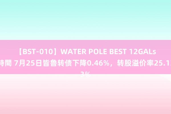 【BST-010】WATER POLE BEST 12GALs 8時間 7月25日皆鲁转债下降0.46%，转股溢价率25.13%