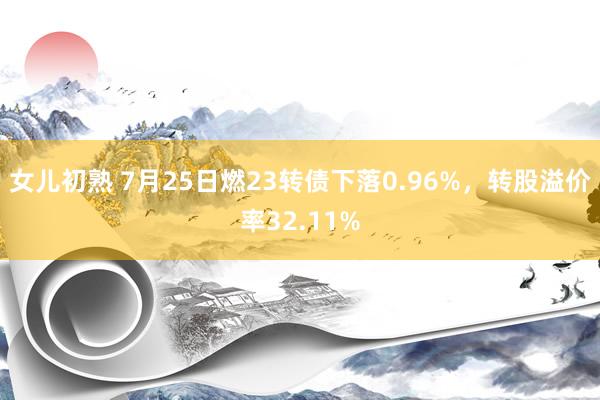 女儿初熟 7月25日燃23转债下落0.96%，转股溢价率32.11%