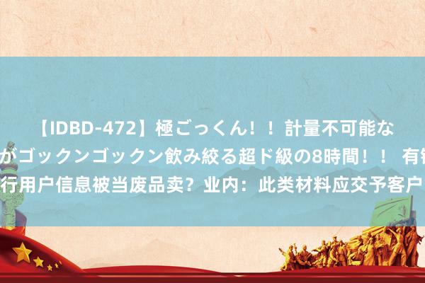 【IDBD-472】極ごっくん！！計量不可能な爆量ザーメンをS級女優がゴックンゴックン飲み絞る超ド級の8時間！！ 有银行用户信息被当废品卖？业内：此类材料应交予客户、或上交封存、或到期捐躯