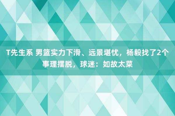 T先生系 男篮实力下滑、远景堪忧，杨毅找了2个事理摆脱，球迷：如故太菜