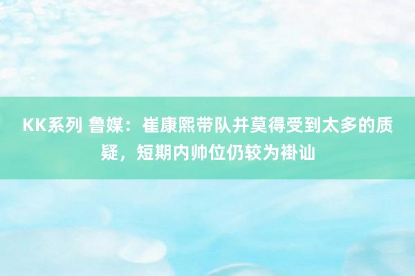 KK系列 鲁媒：崔康熙带队并莫得受到太多的质疑，短期内帅位仍较为褂讪