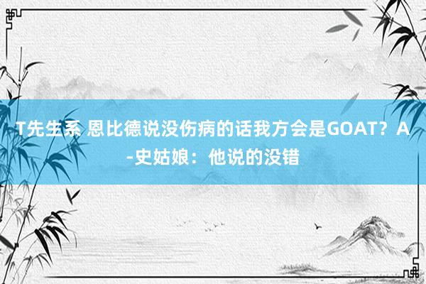 T先生系 恩比德说没伤病的话我方会是GOAT？A-史姑娘：他说的没错